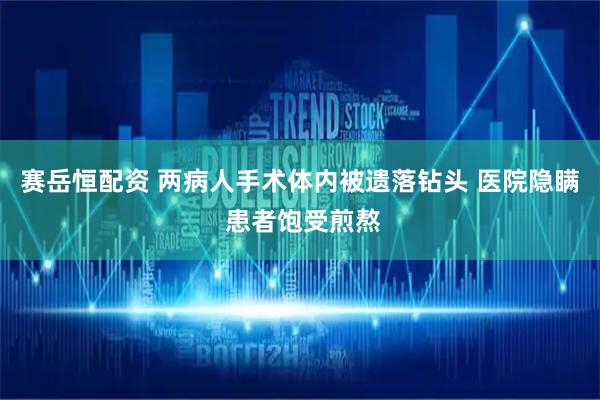 赛岳恒配资 两病人手术体内被遗落钻头 医院隐瞒 患者饱受煎熬