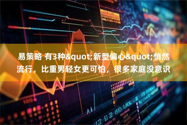 易策略 有3种"新型偏心"悄然流行，比重男轻女更可怕，很多家庭没意识