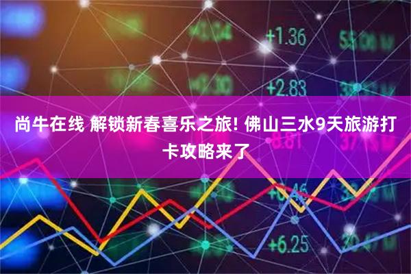 尚牛在线 解锁新春喜乐之旅! 佛山三水9天旅游打卡攻略来了