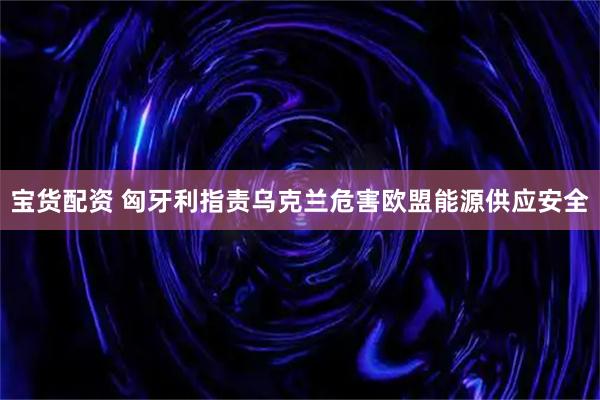 宝货配资 匈牙利指责乌克兰危害欧盟能源供应安全