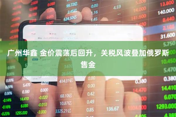 广州华鑫 金价震荡后回升，关税风波叠加俄罗斯售金