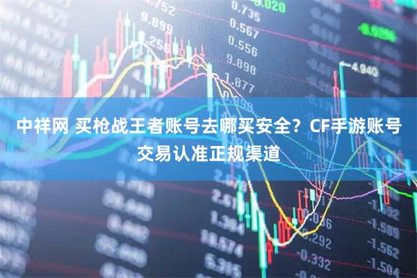 中祥网 买枪战王者账号去哪买安全？CF手游账号交易认准正规渠道