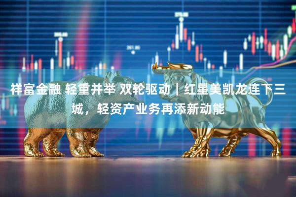 祥富金融 轻重并举 双轮驱动｜红星美凯龙连下三城，轻资产业务再添新动能
