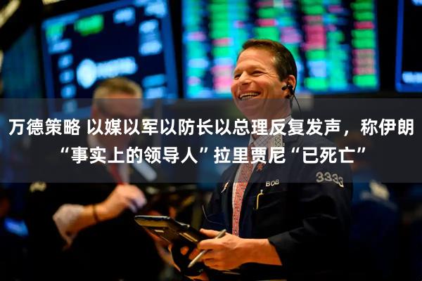 万德策略 以媒以军以防长以总理反复发声，称伊朗“事实上的领导人”拉里贾尼“已死亡”