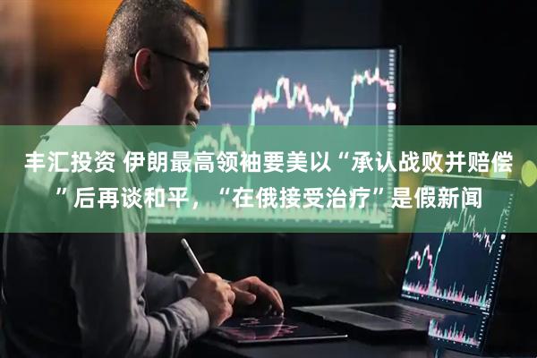 丰汇投资 伊朗最高领袖要美以“承认战败并赔偿”后再谈和平，“在俄接受治疗”是假新闻