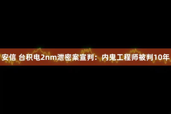 安信 台积电2nm泄密案宣判：内鬼工程师被判10年