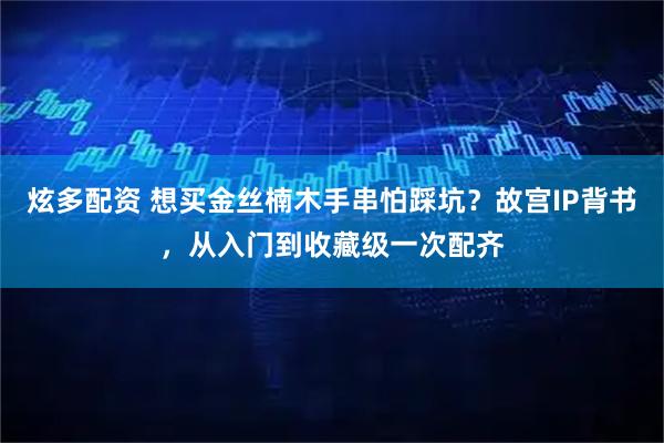 炫多配资 想买金丝楠木手串怕踩坑？故宫IP背书，从入门到收藏级一次配齐